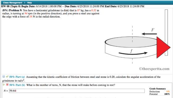 Class Management Help HW 08 (Topic 8) Begin Date: 6/14/2018 1:00:00 PM-Due Date: 6/25/2018 11:24:00 PM End Date: ?252018?? 2400 PM (8%) Problem 9: You have a horizontal grindstone (a disk) that is 87 kg, has a 0.32 m radius, is turning at 94 rpm (in the positive direction), and you press a steel axe against the edge with a force of 18 N in the radial direction Otheexpertta.com e 50% Part (a) Assuming that the kinetic coefficient of friction between steel and stone is 0.20 calculate the angular acceleration of the grindstone in rad/s2 * 50% Part (b) What is the number of turns, N, that the stone will make before coming to rest? Grade Summary Deductions 0% Potential 100% N- 59.64l