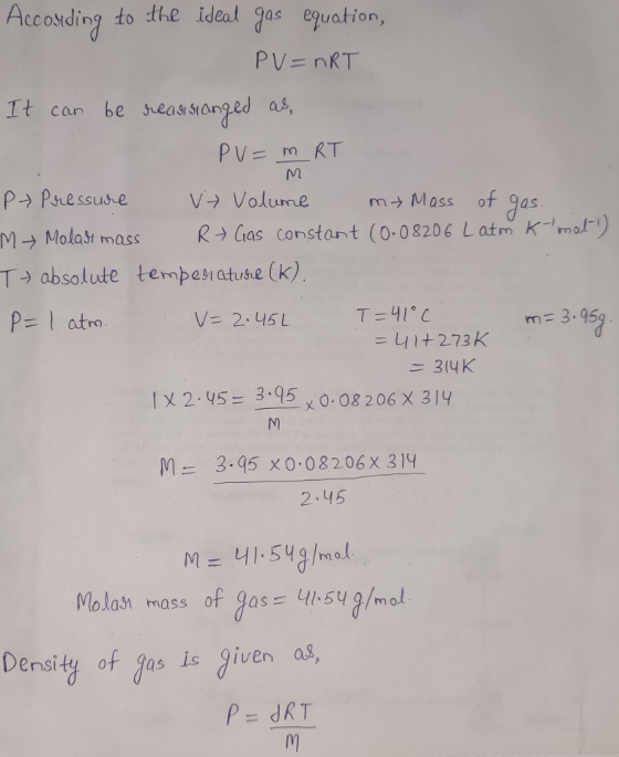 Accotding to the ideal gas esuation, PV= nRT It car be seasstanged as, p- Psressue V Volumem Mass of 9as M→ Malatt mass R→ Gas Constant (0.08206 L atm K,or) T absolute tempesiatuse (k) p-I atm m 3.95 =41+2-73 K /X 2.45= 3:95,008 206 X 31Y 3.95 x 0.08206x 314 2.45 M- rn 0 nas of Jos Hisu Density of fas is Jiven as,