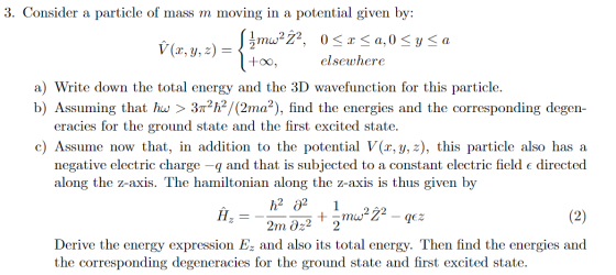 3. Consider a particle of mass m moving in a potential given by: W (2, y, z) = 0 < x <a,0 < y <a l+o, elsewhere a) Write down