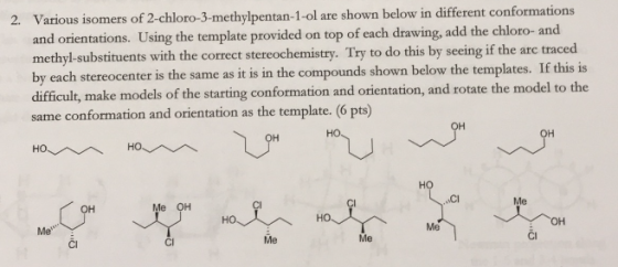 2. Various isomers of 2-chloro-3-methylpentan-1-ol are shown below in different conformations d orientations. Using the template provided on top of each drawing, add the chloro- and methyl-substituents with the correct stereochemistry. Try to do this by seeing if the arc traced by each stereocenter is the same as it is in the compounds shown below the templates. If this is difficult, make models of the starting conformation and orientation, and rotate the model to the same conformation and orientation as the template. (6 pts) ..CI Me OH Me Me Cl CI