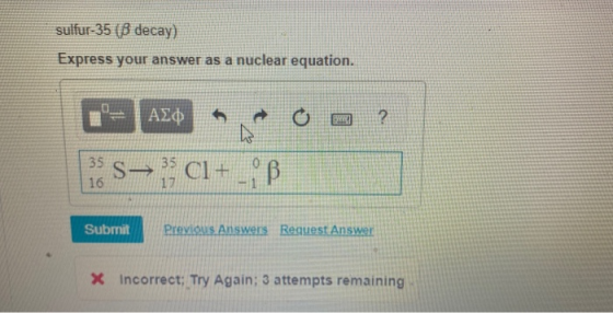sulfur-35 (B decay) Express your answer as a nuclear equation. O a ? n = Ada 1: S— CI+ - B Submit Submit Previous Answers Req