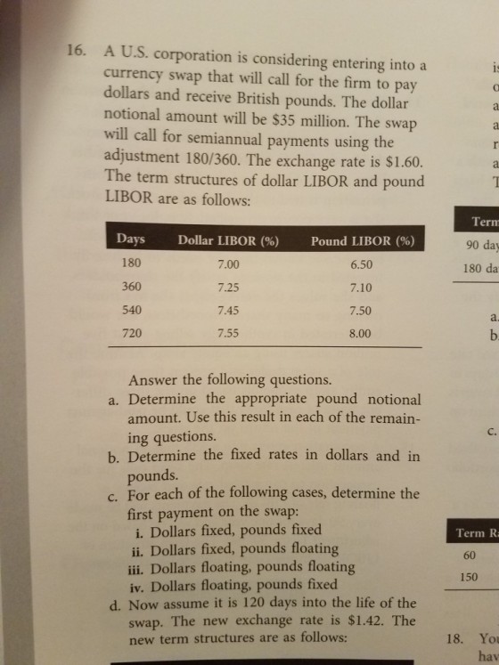 16. A U.S. corporation is considering entering into a currency swap that will call for the firm to pay dollars and receive British pounds. The dollar notional amount will be $35 million. The swap will call for semiannual payments using the adjustment 180/360. The exchange rate is $1.60. The term structures of dollar LIBOR and pound LIBOR are as follows: 1 Term 90 da 180 da Da ys 180 360 540 720 Dollar LIBOR (%) 7.00 7.25 7.45 7.55 Pound LIBOR (%) 6.50 7.10 7.50 8.00 a. Answer the following questions. a. Determine the appropriate pound notional amount. Use this result in each of the remain- C. ing questions. pounds. first payment on the swap: b. Determine the fixed rates in dollars and in c. For each of the following cases, determine the i. Dollars fixed, pounds fixed ii. Dollars fixed, pounds floating iii. Dollars floating, pounds floating iv. Dollars floating, pounds fixed Term R 60 150 d. Now assume it is 120 days into the life of the swap. The new exchange rate is $1.42. The new term structures are as follows: 18. You hav