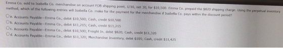 Emma Co, sold to Isabella Co. merchandise on account FOB shipping point, 1/10, net 30, for $10,500. Emma Co, prepaid the $820