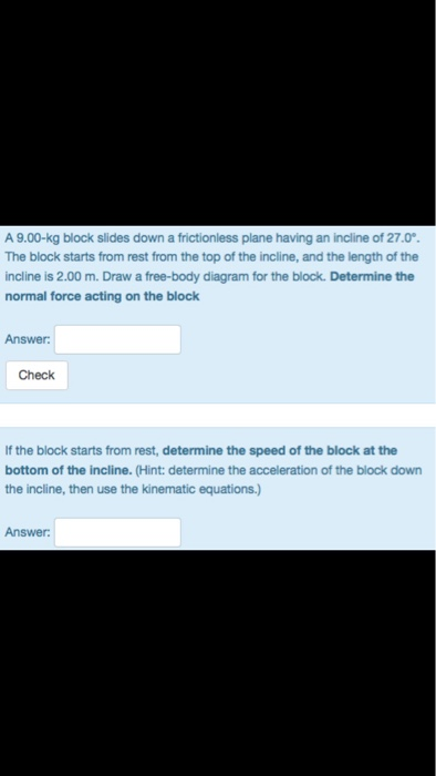 A 9.00-kg block slides down a frictionless plane having an incline of 27.0 The block starts from rest from the top of the incline, and the length of the incline is 2.00 m. Draw a free-body diagram for the block. Determine the normal force acting on the block Answer: Check If the block starts from rest, determine the speed of the block at the bottom of the incline. (Hint: determine the acceleration of the block down the incline, then use the kinematic equations.) Answer