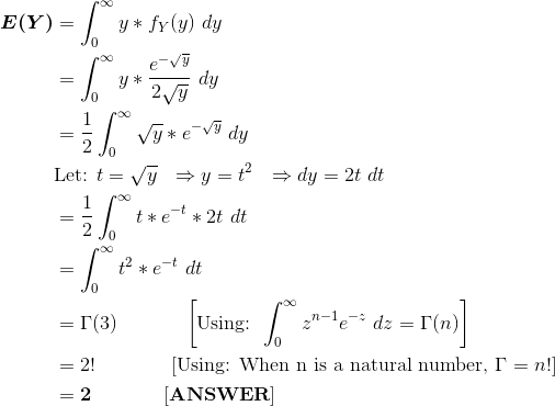 \begin{align*} \boldsymbol{E(Y)} &= \int_0^\infty y*f_Y(y) \ dy \\ &= \int_{0}^{\infty} y*\frac{e^{-\sqrt{y}}}{2\sqrt{y}} \ dy \\ &=\frac{1}{2} \int_{0}^{\infty} \sqrt{y}*e^{-\sqrt{y}} \ dy \\ &\text{Let: }t=\sqrt{y} \ \ \Rightarrow y = t^2 \ \ \Rightarrow dy = 2t \ dt \\ &=\frac{1}{2} \int_{0}^{\infty} t*e^{-t} *2t \ dt \\ &= \int_{0}^{\infty} t^2*e^{-t} \ dt \\ &= \Gamma(3) \ \ \ \ \ \ \ \ \ \ \left[\text{Using: }\int_{0}^{\infty}z^{n-1}e^{-z} \ dz = \Gamma(n) \right ] \\ &= 2! \ \ \ \ \ \ \ \ \ \ \ \left[\text{Using: When n is a natural number, }\Gamma = n! \right ] \\ &= \bf 2 \ \ \ \ \ \ \ \ \ \ \ [ANSWER] \end{align*}
