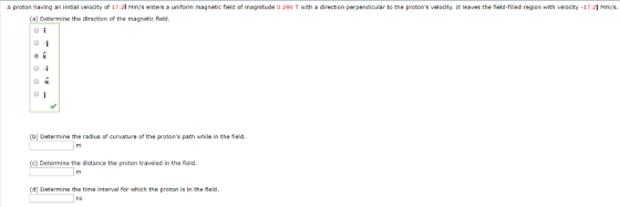 proton having an initial velocity of 17.2i Mm/s enters a uniform magnetic field of magnitude 0.290 T with a direction perpendicular to the protons velocity. It leaves the field-filled region with velocity -17.2] Mm/s (a) Determine the direction of the magnetic field (b) Determine the radius of curvature of the protons path while in the field (c) Determine the distance the proton traveled in the field (d) Determine the time interval for which the proton is in the field