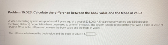 Problem 16.023: Calculate the difference between the book value and the trade-in value A video-recording system was purchased