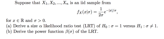 Suppose that Xi, X2,..., Xn is an iid sample from 20 for x R and σ 〉 0. (a) Derive a size α likelihood ratio test (LRT) of H0 : σ (b) Derive the power function β(o) of the LRT 1 versus H1 : σ 1.