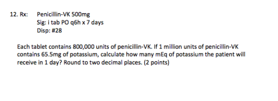 12. Rx: Penicillin-VK 500mg Sig: i tab POq6h x 7 days Disp: #28 Each tablet contains 800,000 units of penicillin-VK. If 1 mil
