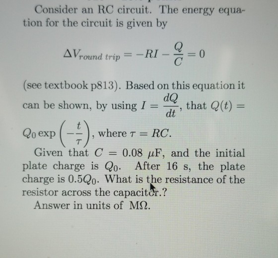 Consider an RC circuit. The energy equa- tion for the circuit is given by ΔΙ/round trip- -RI-C 0 (see textbook p813). Based on this equation it can be shown, by using i = dQ dt, that Q(t) = 0 exp |--) , where T = RC Given that C = 0.08 μF, and the initial plate charge is Qo. After 16 s, the plate charge is 0.5Q0. What is the resistance of the resistor across the capaciter.? Answer in units of MS2