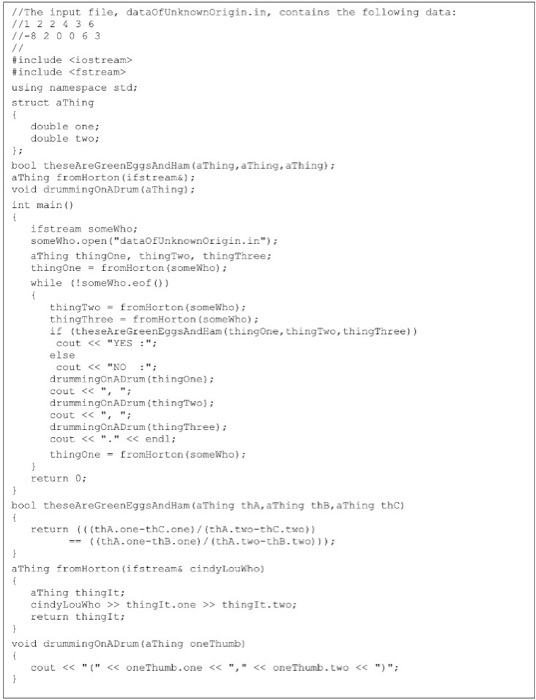 The input file, dataofUnknownorigin.in, contains the following data 11-8 2 0 0 6 3 include kiostream include <fstream using namespace std; struct a Thing double one: double two; bool theseAreGreenEggsAndHama aThing, aThing); (aThing, Thing from Horton (ifstreams); void drummingonADrum (aThing) int main if stream somewho; some Who.open (dataOfUnknownOrigin.in) a Thing thingon thing Two, thingThr thing one from Horton (somewho) while some ho.. eof thing Two fromHorton (somewho) thing Three fromHorton (somewho) if (the seareGreenEggsAnd am (thingone, thingTwo, thingThree)) cout YES else cout NO drummingonADrum (thingone); cout drumming OnADrum (thing Two); cout drummingonADrum (thingThree); cout endl thing one fromHorton (somewho); return 0; bool these AreGreenEggsAndHam (aThing tha, aThing thB, aThing thc) return (((thA. one-thC.cne)/ (thA two-thC-theo)) (thA. one-thB. one) (thA.two-thB., two))); a Thing fromHorton (ifstreams cindyLouiho) a Thing thingIt cindy Louw ho thingIt.one thing It.two; return thingIt; void drummingOnADrum CaThing oneThumb) cout oneThumb.one one Thumb. two