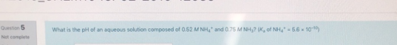 Question 5 Not complete What is the pH of an aqueous solution composed of 0.52 M NHa* and 0.75 M NH3? (K, of NHa* = 5.6 x 10-