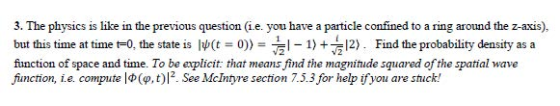 3. The physics is like in the previous question (i.e. you have a particle confined to a ring around the z-axis), but this time at time tO, the state is W(t o))-12). Find the probablity density as a function of space and time. To be explicit: that means find the magnitude squared of the spatial wave function, i.e. compute 1Ф(p ,t)12. See McIntyre section 7.5.3 for help ifyou are stuck! 41