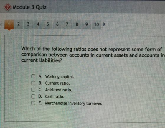 Module 3 Quiz 2 3 4 5 6 7 8 9 10 Which of the following ratios does not represent some form of comparison between accounts in current assets and accounts in current liabilities? DA. Working capital. B. Current ratio. O C. Acid-test ratio. D. Cash ratio. E. Merchandise inventory turnover.