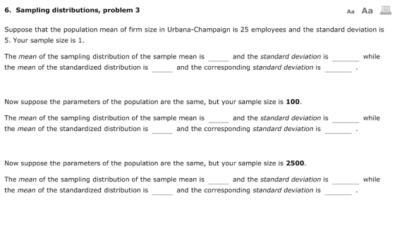 6. Sampling distributions, problem 3 Aa Aa Suppose that the population mean of firm size in Urbana-Champaign is 25 employees and the standard deviation is 5. Your sample size is 1. The mean of the sampling distribution of the sample mean is the mean of the standardized distribution is and the standard deviation is while and the corresponding standard deviation is Now suppose the parameters of the population are the same, but your sample size is 100. The mean of the sampling distribution of the sample mean is the mean of the standardized distribution is and the standard deviation is while and the corresponding standard deviation is Now suppose the parameters of the population are the same, but your sample size is 2500. while The mean of the sampling distribution of the sample mean is the mean of the standardized distribution is and the standard deviation is and the corresponding standard deviation is