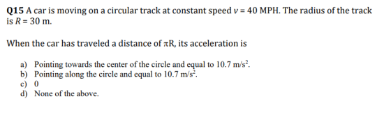 Q15 A car is moving on a circular track at constant speed v 40 MPH. The radius of the track is R 30 m. when the car has traveled a distance of πR, its acceleration is a) Pointing towards the center of the circle and equal to 10.7 m/s2 b) Pointing along the circle and equal to 10.7 m/s c) 0 d) None of the above.
