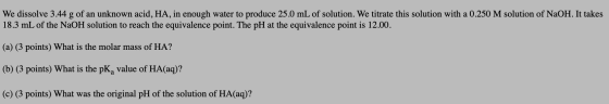 We dissolve 3.44 g of an unknown acid, HA, in enough water to produce 25.0 mL of solution. We titrate this solution with a 0.