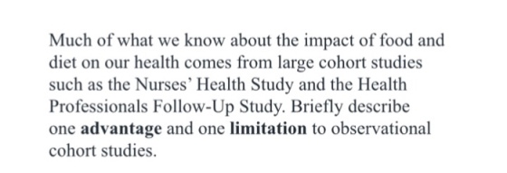 Much of what we know about the impact of food and diet on our health comes from large cohort studies such as the Nurses Health Study and the Health Professionals Follow-Up Study. Briefly describe one advantage and one limitation to observational cohort studies.