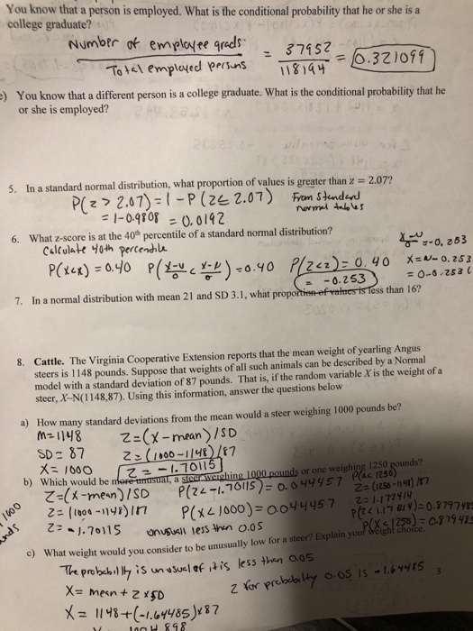 You know that a person is employed. What is the conditional probability that he or she is a college graduate? e ds 374523101 ) You know that a different person is a college graduate. What is the conditional probability that he or she is employed? 5. In a standard normal distribution, what proportion of values is greater than z 2.07? 6. What z-score is at the 40 percentile of a standard normal distribution? -0, 263 0.2 53 7. In a normal distribution with mean 21 and SD 3.1, what prope s than 16 Cattle. The Virginia Cooperative Extension reports that the mean weight of yearling Angus steers is 1148 pounds. Suppose that weights of all such animals can be described by a Normal model with a standard deviation of 87 pounds. That is, if the random variable X is the weight of a steer, X-N(1148,87). Using this information, answer the questions below 8. a) How many standard deviations from the mean would a steer weighing 1000 pounds be? N2112 Z-man/1 SD 87 ds or one weighing 1250 Which would be n z-x-mem) ISO b) c 1250 P(ze-1,ר0115)-о.oyy ys 7122(reso-Hr) /r7 weight would you consider to be unusually low for a steer? Explain your Weight choice 6S is-1.brs X8(-164485)87 H 898
