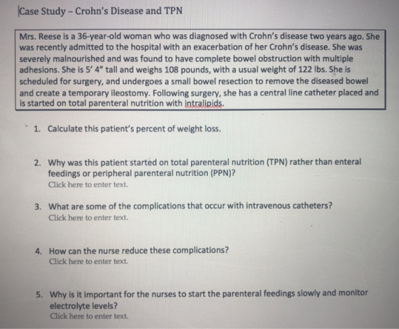 Case Study - Crohns Disease and TPN Mrs. Reese is a 36-year-old woman who was diagnosed with Crohns disease two years ago. She was recently admitted to the hospital with an exacerbation of her Crohns disease. She was severely malnourished and was found to have complete bowel obstruction with multiple adhesions. She is 5 4 tall and weighs 108 pounds, with a usual weight of 122 lbs. She is scheduled for surgery, and undergoes a small bowel resection to remove the diseased bowel and create a temporary ileostomy. Following surgery, she has a central line catheter placed and is started on total parenteral nutrition with intralipids 1. Calculate this patients percent of weight loss. Why was this patient started on total parenteral nutrition (TPN) rather than enteral feedings or peripheral parenteral nutrition (PPN)? Click here to enter text. 2. What are some of the complications that occur with intravenous catheters? Click here to enter text. 3. How can the nurse reduce these complications? Click here to enter text. 4. Why is it important for the nurses to start the parenteral feedings slowly and monitor electrolyte levels? Click here to enter text. 5.
