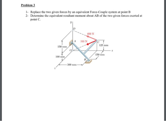 Problem 3 1. Replace the two given forces by an equivalent Force-Couple system at point B 2- Determine the equivalent resulta