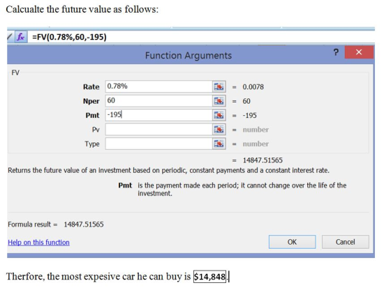 Calcualte the future value as follows: <|A-FV(0.78%,60,-195) Function Arguments FV Rate 10.78% Nper 60 Pmt -195) = 0.0078 60 195 number number Pv Type 14847.51565 Returns the future value of an investment based on periodic, constant payments and a constant interest rate. Pmt is the payment made each period; it cannot change over the life of the investment. Formula result = 14847,51565 Help on this function OK Cancel Therfore, the most expesive car he can buy is $14,848