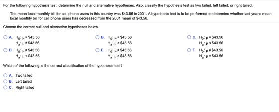 For the following hypothesis test, determine the null and alternative hypotheses. Also, classify the hypothesis test as two tailed, left tailed, or right tailed The mean local monthly bill for cell phone users in this country was $43.56 in 2001. A hypothesis test is to be performed to determine whether last years mean local monthly bill for cell phone users has decreased from the 2001 mean of $43.56 Choose the correct null and alternative hypotheses below OA. Ho : μ = $43.56 Ha : μ $43.56 ○ D. Ho: μ#543.56 Ha : μ < $43.56 OB. H0: μ = $43.56 Ha H> $43.56 OE. Ho : #543.56 Ha: H > $43.56 ○ C. Ho : μ= $43.56 Ha : μ < $43.56 HOP#543.56 На: -343.56 ○ F. Which of the following is the correct classification of the hypothesis test? O A. Two tailed B. Left tailed O C. Right tailed