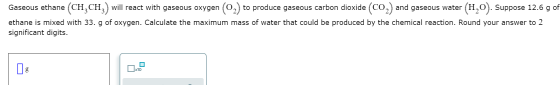 СО Gaseous ethane (CH2CH will react with gaseous oxygen (0,) to produce gaseous carbon dioxide (CO2) and gaseous water H,O).