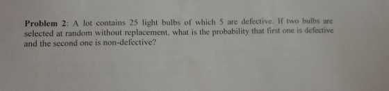Problem 2: A lot contains 25 light bulbs of which 5 are defective. If two bulbs are selected at random without replacement, w
