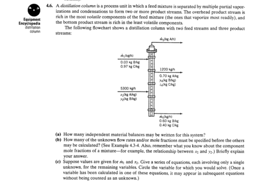 4.6. A distillation column is a process unit in which a feed mixture is separated by multiple partial vapor- izations and condensations to form two or more product streams. The overhead product stream is rich in the most volatile components of the feed mixture (the ones that vaporize most readily), and Equipment Encyclopedia distillation column the bottom product stream is rich in the least volatile components. The following flowchart shows a distillation column with two feed streams and three product streams: (kg/h) 0.03 kg B/kg 0.97 kg C/kg 1200 kgh 0.70 kg A/kg yalkg B/kg) 4(kg C/kg) 5300 kg/h x2lkg A/kg) y2(kg B/kg) ms(kg/h) 0.60 kg B/kg 0.40 kg C/kg (a) How many independent material balances may be written for this system? (b) How many of the unknown flow rates and/or mole fractions must be specified before the others may be calculated? (See Example 4.3-4. Also, remember what you know about the component mole fractions of a mixture-for example, the relationship between x2 and y2.) Briefly explain your answer (c) Suppose values are given for m and x2. Give a series of equations, each involving only a single unknown, for the remaining variables. Circle the variable for which you would solve. (Once a variable has been calculated in one of these equations, it may appear in subsequent equations without being counted as an unknown.)
