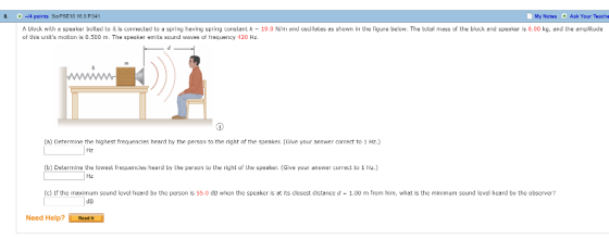 8. -4 points SerPSE10 16.9 P041 My Notes Ask Your Teache A block with a speaker bolted to it is connected to a spring having spring constant k 19.0 N/m and oscillates as showrn in the figure below. The total mass of the block and speaker is 6.00 kg, and the amplitude of this units motion is 0.500 m. The speaker emits sound waves of frequency 120 Hz. (a) Detemine the highest frequencles heard by the person to the right of the speaker. (Glve your answer correct to 1 Hz.) (b) Detemine the lowest frequencies heard by the persun to the right of the speaker. (Give your arnswer correct to 1 Hz.) (c) If the maximum sound level heard by the person is 55.0 dB when the speaker is at its closest distance d 1.00 m from him, what is the minimum sound level heard by the observer? dD Need Help? Readt