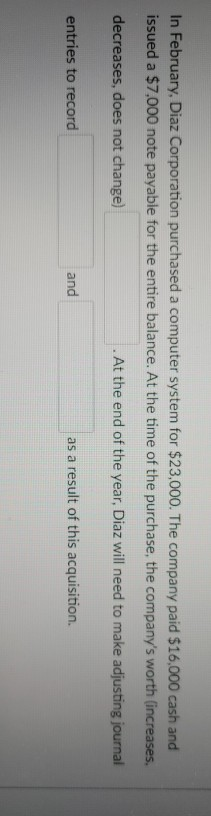 In February, Diaz Corporation purchased a computer system for $23,000. The company paid $16,000 cash and issued a $7,000 note
