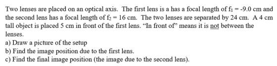 Two lenses are placed on an optical axis. The first lens is a has a focal length of fı = -9.0 cm and the second lens has a fo