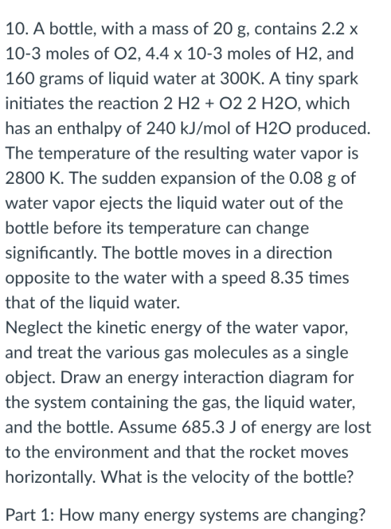 10. A bottle, with a mass of 20 g, contains 2.2 x 10-3 moles of O2, 4.4 x 10-3 moles of H2, and 160 grams of liquid water at 300K. A tiny spark initiates the reaction 2 H202 2 H20, which has an enthalpy of 240 kJ/mol of H2O produced. The temperature of the resulting water vapor is 2800 K. The sudden expansion of the 0.08 g of water vapor ejects the liquid water out of the bottle before its temperature can change significantly. The bottle moves in a direction opposite to the water with a speed 8.35 times that of the liquid water. Neglect the kinetic energy of the water vapor, and treat the various gas molecules as a single object. Draw an energy interaction diagram for the system containing the gas, the liquid water, and the bottle. Assume 685.3 J of energy are lost to the environment and that the rocket moves horizontally. What is the velocity of the bottle? Part 1: How many energy systems are changing?