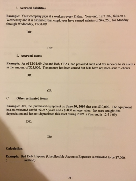 i. Accrued liabilities Example: Your company pays it s workers every Friday. Year-end, 12/31/09, falls on a Wednesday and it is estimated that employees have earned salaries of $47,250, for Monday through Wednesday, 12/31/09. DR: CR: r. Accrued assets Example: As of 12/31/09, Joe and Bob, CPAs, had provided audit and tax services to its clients in the amount of $23,000. The amount has been earned but bills have not been sent to clients. DR: CR: C. Other estimated items Example: Jax, Inc. purchased equipment on June 30, 2009 that cost $30,000. The equipment has an estimated useful life of 5 years and a $5000 salvage value. Jax uses straight-line depreciation and has not depreciated this asset during 2009. (Year end is 12-31-09) DR: CR: Calculation: Example: Bad Debt Expense (Uncollectible Accounts Expense) is estimated to be $7,000. 36
