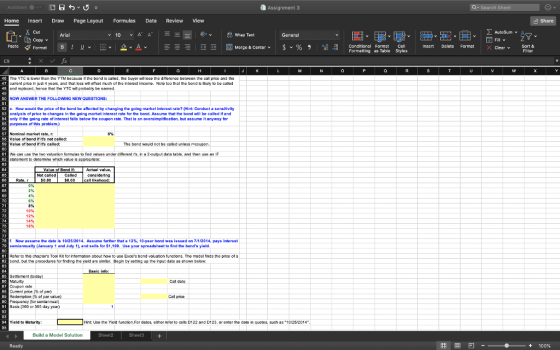 Assignment 3 Home Insert Draw Page Layout Formulas Data Review View Share Cut AutoSum ︾ General Copy v Paste V Format B 1 υν 田v 오ν 스 国Merge & Center. $v% , -08 insert Delete Format X Clear v meg Formatting as Table Styles B C t the band is e calod, tho oso the ditforence bo cal price a cument price in just 4 yoars, and that loss wl ofsat much of the intorost imcome. Note too that the bond i kely to be caled and replacad, hana that the YTC wl probably be eamed. NOW ANSWER THE FOLLOWING NEWQUESTIONS: . How would the price of th* bond be affected by changing the going market interest rate? 에nt: Conduct a sensitivity analysis of price to changes in the going market interest rate for the bond. Assume that the bond will be called if and only if the going rato of interost falls bolow the coupon rato. That is an owersimplfication, but assume it anyway for purposes of this problam.) Nominal market rabe, r Valuo ot bond if ifs not called: of bond if ifs The bond would not bo callad unloss 61 We can use the two veluation fomules to find values under different rs. in a 2output data table, and then use a 82 tatement to dotermine which valuo is appropriato: considoring likehood: 10% 12% 14% Now assume the date is 10/25/2014. Assuma further that a 1 2%, 10-year bond was issued on 7/1/2014, pays intorast semiannually (January 1 and July 1), and sells for $1,100. Use your spreadsheet to find the bonds yield Refor to this chaptors Tool Kit for intomation about how to uso Excers band aluation functions. Tho modell finds the price of a bond, but tho prooedures for finding the yold are simiar. Bagin by satting up tho input data as shown below Basic info Settement (today Coupon tate cument prce (% of par) Redompton (% of par val。) 89 Basis (30 oe 365 day year) Yield to Maturity: Hint: Ube the Yield function.For dates, either refor to cells D122 and D123, or enter the date in quotes, such as 10/252014 Build a Model Solution Sheet3 困回凹- 2 9