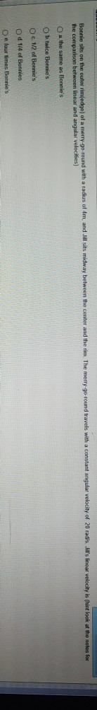 round with a radius of 4m, and Jill sits midway between the center and the rim. The merry-go-round travels with a constant angular velocity of 20 radis. ils linear welocity is (hint look at the notes for O a the same as Bonnies O b twice Bonnies O c 1/2 of Bonnies O d 1/4 of Bonnies D e four times Bonnies