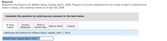 Required Determine the balance for William Giese, Capital, April 1, 2019. Prepare an income statement for the month of April, a statement of owners equity, and a balance sheet as of April 30, 2019. Complete this question by entering your answers in the tabs below. W Giese CapaStatement Owners Eqty Income Stmt of Balance Sheet Analyze Determine the balance for William Giese, Capital, April 1, 2019 Williaim Giese, Capital,April 1, 2019F lliam Giese, Capital, April 1, 2019