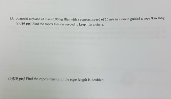 13. A model airplane of mass 0.90 kg flies with a constant speed of 20 m/s in a circle guided a rope 8 m long (a) [10 pts) Fi