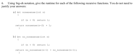 6. Using big-oh notation, give the runtime for each of the following recursive functions. You do not need to justify your answers: a) Int nonesense (int n) if (n <0) return 1; return nonsense (n-2) 1; b) int no nonesense (int n) if (n <0) return 1; return no_nonsense (n-1)+ no nonsense (n-1)