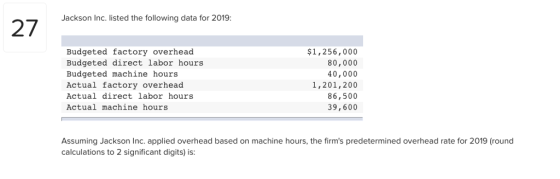 Jackson Inc. listed the following data for 2019: כ7 Budgeted factory overhead Budgeted direct labor hours Budgeted machine hours Actual factory overhead Actual direct labor hours Actual machine hours $1,256, 000 80,000 40,000 1,201,200 86,500 39,600 Assuming Jackson Inc. applied overhead based on machine hours, the firms predetermined overhead rate for 2019 (round calculations to 2 significant digits) is