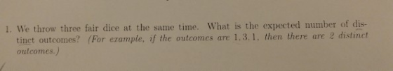 1. We throw three fair dice at the same time. What is the expected number of dis- tinct outcomes? (For example, if the outcom