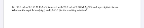 14. 30.0 mL of 0.150 M KASO, is mixed with 20.0 mL of 2.00 M AgNO, and a precipitate forms. What are the equilibrium (Ag+] an