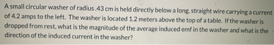 A small circular washer of radius.43 cm is held directly below a long, straight wire carrying a current of 4.2 amps to the le