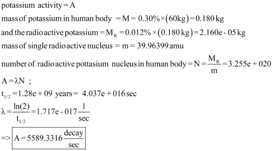 potassium activity-A massof potassium in human body-M= 0.30%x(60kg)-0.180 kg and the radioactive potassium-M,-0.012% x (0. 180 kg)-2. I 60e-05 kg mass of single radio active nucleus-m number of radio active pottasium nucleus in human body N-R 3.255e + 020 - 39.96399 amu t1/2=1.28e +09 years-4.037e +0 16sec In(2) =1.717e-017 Sec 1/2 decay => 5589.33 16 Sec