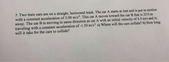 7. Two train cars are on a straight, horizontal track. The car A starts at rest and is put in motion with a constant acceleration of 2.00 m/s2. This car A moves toward the car B that is 25.0 m away. The car B is moving in same direction as car A with an initial velocity of 4.5 m/s and is traveling with a constant acceleration of -1.50 m/s2 a) Where will the cars collide? b) How long will it take for the cars to collide?