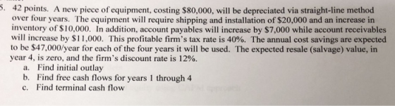 5. 42 points. A new piece of equipment, costing $80,000, will be depreciated via straight-line method over four years. The eq