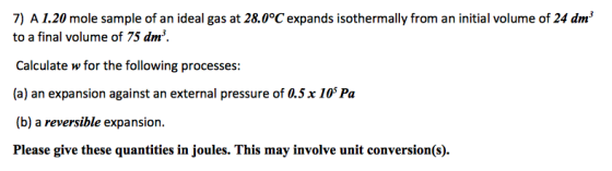 7) A 1.20 mole sample of an ideal gas at 28.0°C expands isothermally from an initial volume of 24 dm to a final volume of 75 dm3. Calculate w for the following processes: (a) an expansion against an external pressure of 0.5x 105 Pa (b) a reversible expansion. Please give these quantities in joules. This may involve unit conversion(s).