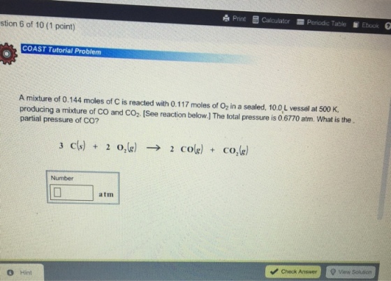 Print Calculator Periodic Table Ebook stion 6 of 10 (1 point) COAST Tutorial Problem A mixture of 0.144 moles of C is reacted with 0.117 moles of O2 in a sealed, 10.0 L vessel at 500 K, producing a mixture of co and co2. [See reaction below.) The total pressure is 0.677o atm. What is the partial pressure of CO? 3 cls) 2 O (g) 2 cole) co, (g) Number atm Check Answer Q View solution Hint
