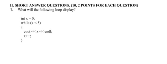 II. SHORT ANSWER QUESTIONS. (10, 2 POINTS FOR EACH QUESTION) 1. What will the following loop display? int x = 0; while (x <5) cout<<x << endl;